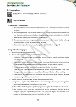 13
E. Pendampingan 4
Waktu: Kurun waktu seminggu sebelum lokakarya 5
Langkah-langkah
1. Bagian Awal Pendampingan
a. Pendamping melakukan observasi, mendokumentasikan, dan mengisi instrumen observasi
perilaku;
b. Pendamping meminta kepala sekolah, rekan sejawat calon guru penggerak, dan perwakilan
murid untuk mengisi kuesioner feedback dan pedamping menginput hasil kuesioner ke LMS
c. Menyapa dan menanyakan kabar Calon Guru Penggerak
d. Tanyakan apa saja proses yang sudah berjalan selama satu bulan terakhir dan hal-hal yang
dianggap sebagai capaian selama satu bulan tersebut
e. Apresiasi kemajuan-kemajuan yang disampaikan oleh Calon Guru Penggerak
2. Bagian Inti Pendampingan
a. Jelaskan tujuan khusus pendampingan
b. Diskusi terkait praktek coaching bersama rekan sejawat:
1) Diskusi pra-observasi dengan menggunakan lembar observasi praktik coaching terhadap
rekan sejawat.
2) Calon Guru Penggerak bersama rekan sejawat yang sudah diminta untuk latihan coaching
mempraktikkan coaching di depan pendamping (rekan sejawat menjadi coachee).
3) Pendamping menuliskan umpan balik menggunakan lembar observasi.
4) Setelah Calon Guru Penggerak bersama rekan sejawat praktek coaching, Calon Guru
Penggerak dan rekan sejawatnya menuliskan refleksinya di lembar refleksi coaching.
5) Pendamping bersama Calon Guru Penggerak merefleksikan praktek coaching bersama
dengan menggunakan pertanyaan kunci:
c. Diskusi observasi kelas oleh rekan sejawat dengan pertanyaan kunci:
1) Bagaimana pengalaman Bapak/ Ibu ketika meminta rekan guru lain mengobservasi praktik
pembelajaran yang Bapak/ Ibu lakukan di ruang kelas?
2) Menurut Bapak/ Ibu, bagaimana praktik pengajaran yang terjadi saat dilakukan observasi?
3) Apa komentar rekan guru yang mengobservasi setelah melakukan observasi praktik
mengajar Bapak/ Ibu? Apa hal-hal yang sudah baik yang sudah Bapak/ Ibu lakukan di kelas
dan apa hal-hal yang menurutnya perlu Bapak/ Ibu perbaiki?
 