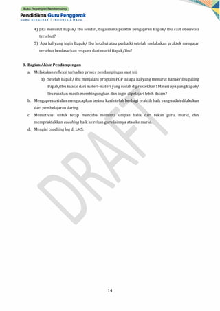 14
4) Jika menurut Bapak/ Ibu sendiri, bagaimana praktik pengajaran Bapak/ Ibu saat observasi
tersebut?
5) Apa hal yang ingin Bapak/ Ibu ketahui atau perbaiki setelah melakukan praktek mengajar
tersebut berdasarkan respons dari murid Bapak/Ibu?
3. Bagian Akhir Pendampingan
a. Melakukan refleksi terhadap proses pendampingan saat ini:
1) Setelah Bapak/ Ibu menjalani program PGP ini apa hal yang menurut Bapak/ Ibu paling
Bapak/Ibu kuasai dari materi-materi yang sudah dipraktekkan? Materi apa yang Bapak/
Ibu rasakan masih membingungkan dan ingin dipelajari lebih dalam?
b. Mengapresiasi dan mengucapkan terima kasih telah berbagi praktik baik yang sudah dilakukan
dari pembelajaran daring.
c. Memotivasi untuk tetap mencoba meminta umpan balik dari rekan guru, murid, dan
mempraktekkan coaching baik ke rekan guru lainnya atau ke murid.
d. Mengisi coaching log di LMS.
 