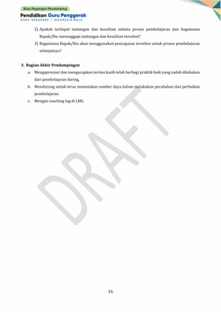 16
2) Apakah terdapat tantangan dan kesulitan selama proses pembelajaran dan bagaimana
Bapak/Ibu menanggapi tantangan dan kesulitan tersebut?
3) Bagaimana Bapak/Ibu akan menggunakan pencapaian tersebut untuk proses pembelajaran
selanjutnya?
3. Bagian Akhir Pendampingan
a. Mengapresiasi dan mengucapkan terima kasih telah berbagi praktik baik yang sudah dilakukan
dari pembelajaran daring.
b. Mendorong untuk terus memetakan sumber daya dalam melakukan perubahan dan perbaikan
pembelajaran.
c. Mengisi coaching log di LMS.
 