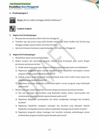17
G. Pendampingan 6
Waktu: Kurun waktu seminggu sebelum lokakarya 7
Langkah-langkah:
1. Bagian Awal Pendampingan
a. Menyapa dan menanyakan kabar Calon Guru Penggerak
b. Tanyakan apa saja proses yang sudah berjalan selama satu bulan terakhir dan hal-hal yang
dianggap sebagai capaian selama satu bulan tersebut
c. Apresiasi kemajuan-kemajuan yang disampaikan oleh Calon Guru Penggerak
2. Bagian Inti Pendampingan
a. Menjelaskan tujuan utama pendampingan.
b. Diskusi progres dan penerapan program sekolah yang berdampak pada murid dengan
pertanyaan-pertanyaan berikut:
1) Sudah sejauh mana penerapan program sekolah yang berdampak pada murid dilakukan?
2) Bagaimana tanggapan rekan sejawat dan siswa ketika Bapak/Ibu menerapkan rencana
program sekolah yang berdampak pada murid?
3) Apakah progres program sekolah yang berdampak pada murid sudah sesuai tujuan dan
ekspektasi yang dimiliki Bapak/Ibu?
4) Bagaimana perasaan Bapak/Ibu ketika menerapkan rencana program yang berdampak
pada murid?
c. Diskusi tantangan yang dihadapi dan solusinya dengan pertanyaan-pertanyaan berikut:
1) Apa saja tantangan dan kesulitan yang Bapak/Ibu hadapi selama merencanakan dan
melaksanakan program sekolah yang berdampak pada murid?
2) Bagaimana Bapak/Ibu menempatkan diri dalam menghadapi tantangan dan kesulitan
tersebut?
3) Bagaimana Bapak/Ibu mengatasi tantangan dan kesulitan yang dihadapi? Apakah
Bapak/Ibu mendapatkan bantuan dalam menghadapi tantangan dan kesulitan tersebut?
4) Bagaimana pengaruh adanya tantangan dan kesulitan terhadap perkembangan proses
pembentukan program sekolah yang berdampak pada murid?
 