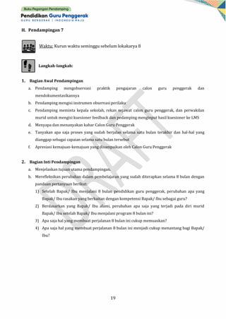 19
H. Pendampingan 7
Waktu: Kurun waktu seminggu sebelum lokakarya 8
Langkah-langkah:
1. Bagian Awal Pendampingan
a. Pendamping mengobservasi praktik pengajaran calon guru penggerak dan
mendokumentasikannya
b. Pendamping mengisi instrumen observasi perilaku
c. Pendamping meminta kepala sekolah, rekan sejawat calon guru penggerak, dan perwakilan
murid untuk mengisi kuesioner feedback dan pedamping menginput hasil kuesioner ke LMS
d. Menyapa dan menanyakan kabar Calon Guru Penggerak
e. Tanyakan apa saja proses yang sudah berjalan selama satu bulan terakhir dan hal-hal yang
dianggap sebagai capaian selama satu bulan tersebut
f. Apresiasi kemajuan-kemajuan yang disampaikan oleh Calon Guru Penggerak
2. Bagian Inti Pendampingan
a. Menjelaskan tujuan utama pendampingan.
b. Merefleksikan perubahan dalam pembelajaran yang sudah diterapkan selama 8 bulan dengan
panduan pertanyaan berikut:
1) Setelah Bapak/ Ibu menjalani 8 bulan pendidikan guru penggerak, perubahan apa yang
Bapak/ Ibu rasakan yang berkaitan dengan kompetensi Bapak/ Ibu sebagai guru?
2) Berdasarkan yang Bapak/ Ibu alami, perubahan apa saja yang terjadi pada diri murid
Bapak/ Ibu setelah Bapak/ Ibu menjalani program 8 bulan ini?
3) Apa saja hal yang membuat perjalanan 8 bulan ini cukup memuaskan?
4) Apa saja hal yang membuat perjalanan 8 bulan ini menjadi cukup menantang bagi Bapak/
Ibu?
 