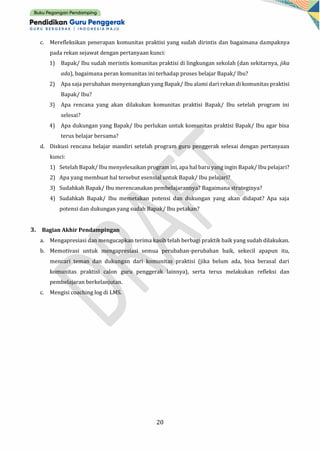 20
c. Merefleksikan penerapan komunitas praktisi yang sudah dirintis dan bagaimana dampaknya
pada rekan sejawat dengan pertanyaan kunci:
1) Bapak/ Ibu sudah merintis komunitas praktisi di lingkungan sekolah (dan sekitarnya, jika
ada), bagaimana peran komunitas ini terhadap proses belajar Bapak/ Ibu?
2) Apa saja perubahan menyenangkan yang Bapak/ Ibu alami dari rekan di komunitas praktisi
Bapak/ Ibu?
3) Apa rencana yang akan dilakukan komunitas praktisi Bapak/ Ibu setelah program ini
selesai?
4) Apa dukungan yang Bapak/ Ibu perlukan untuk komunitas praktisi Bapak/ Ibu agar bisa
terus belajar bersama?
d. Diskusi rencana belajar mandiri setelah program guru penggerak selesai dengan pertanyaan
kunci:
1) Setelah Bapak/ Ibu menyelesaikan program ini, apa hal baru yang ingin Bapak/ Ibu pelajari?
2) Apa yang membuat hal tersebut esensial untuk Bapak/ Ibu pelajari?
3) Sudahkah Bapak/ Ibu merencanakan pembelajarannya? Bagaimana strateginya?
4) Sudahkah Bapak/ Ibu memetakan potensi dan dukungan yang akan didapat? Apa saja
potensi dan dukungan yang sudah Bapak/ Ibu petakan?
3. Bagian Akhir Pendampingan
a. Mengapresiasi dan mengucapkan terima kasih telah berbagi praktik baik yang sudah dilakukan.
b. Memotivasi untuk mengapresiasi semua perubahan-perubahan baik, sekecil apapun itu,
mencari teman dan dukungan dari komunitas praktisi (jika belum ada, bisa berasal dari
komunitas praktisi calon guru penggerak lainnya), serta terus melakukan refleksi dan
pembelajaran berkelanjutan.
c. Mengisi coaching log di LMS.
 