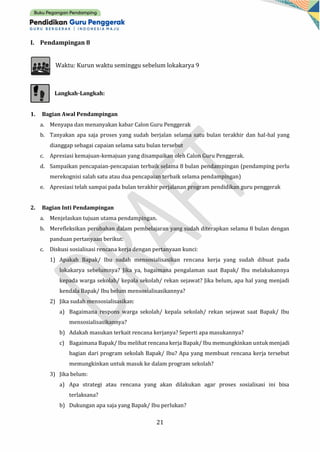 21
I. Pendampingan 8
Waktu: Kurun waktu seminggu sebelum lokakarya 9
Langkah-Langkah:
1. Bagian Awal Pendampingan
a. Menyapa dan menanyakan kabar Calon Guru Penggerak
b. Tanyakan apa saja proses yang sudah berjalan selama satu bulan terakhir dan hal-hal yang
dianggap sebagai capaian selama satu bulan tersebut
c. Apresiasi kemajuan-kemajuan yang disampaikan oleh Calon Guru Penggerak.
d. Sampaikan pencapaian-pencapaian terbaik selama 8 bulan pendampingan (pendamping perlu
merekognisi salah satu atau dua pencapaian terbaik selama pendampingan)
e. Apresiasi telah sampai pada bulan terakhir perjalanan program pendidikan guru penggerak
2. Bagian Inti Pendampingan
a. Menjelaskan tujuan utama pendampingan.
b. Merefleksikan perubahan dalam pembelajaran yang sudah diterapkan selama 8 bulan dengan
panduan pertanyaan berikut:
c. Diskusi sosialisasi rencana kerja dengan pertanyaan kunci:
1) Apakah Bapak/ Ibu sudah mensosialisasikan rencana kerja yang sudah dibuat pada
lokakarya sebelumnya? Jika ya, bagaimana pengalaman saat Bapak/ Ibu melakukannya
kepada warga sekolah/ kepala sekolah/ rekan sejawat? Jika belum, apa hal yang menjadi
kendala Bapak/ Ibu belum mensosialisasikannya?
2) Jika sudah mensosialisasikan:
a) Bagaimana respons warga sekolah/ kepala sekolah/ rekan sejawat saat Bapak/ Ibu
mensosialisasikannya?
b) Adakah masukan terkait rencana kerjanya? Seperti apa masukannya?
c) Bagaimana Bapak/ Ibu melihat rencana kerja Bapak/ Ibu memungkinkan untuk menjadi
bagian dari program sekolah Bapak/ Ibu? Apa yang membuat rencana kerja tersebut
memungkinkan untuk masuk ke dalam program sekolah?
3) Jika belum:
a) Apa strategi atau rencana yang akan dilakukan agar proses sosialisasi ini bisa
terlaksana?
b) Dukungan apa saja yang Bapak/ Ibu perlukan?
 