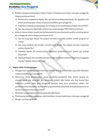 22
d. Refleksi dampak pendampingan selama 9 bulan terhadap proses belajar calon guru penggerak,
dengan pertanyaan kunci:
1) Berdasarkan pengalaman Bapak/ Ibu, apa hal-hal penting yang Bapak/ Ibu dapatkan dari
proses pendampingan selama menjalani pendidikan guru penggerak?
2) Bagaimana dampak pendampingan ini terhadap proses pembelajaran Bapak/ Ibu di PPGP?
3) Apa saja yang perlu diperbaiki untuk proses pendampingan PPGP batch berikutnya?
e. Diskusi rencana belajar mandiri dan berkelanjutan bersama komunitas praktisi setelah program
guru penggerak selesai dengan pertanyaan kunci:
1) Apa hal yang ingin Bapak/ Ibu pelajari bersama komunitas praktisi setelah program ini
selesai?
2) Apa yang membuat hal tersebut esensial untuk Bapak/ Ibu pelajari bersama komunitas
praktisi Bapak/Ibu?
3) Sudahkah Bapak/ Ibu merencanakan bagaimana pembelajarannya? Seperti apa strategi
belajarnya?
4) Sudahkah Bapak/ Ibu mendiskusikannya dengan komunitas praktisi? Bagaimana tanggapan
mereka? Adakah aspirasi lain? apa?
3. Bagian Akhir Pendampingan
a. Mengapresiasi dan mengucapkan terima kasih telah berbagi praktik baik yang sudah dilakukan
selama pendidikan guru penggerak.
b. Memotivasi untuk mengapresiasi semua perubahan-perubahan baik, sekecil apapun itu,
mencari teman dan dukungan dari komunitas praktisi (jika belum ada, bisa berasal dari
komunitas praktisi calon guru penggerak lainnya), serta terus melakukan refleksi dan
pembelajaran berkelanjutan, karena akhir program sebenarnya adalah awal pembelajaran terus
menerus bersama komunitas praktisi.
c. Membuka ruang kolaborasi berkelanjutan jika diperlukan.
d. Pendamping melakukan pengisian rubrik penilaian rencana tindak lanjut calon guru penggerak
e. Mengisi coaching log di LMS.
 