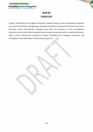 23
BAB III
PENUTUP
Program Pendidikan Guru Penggerak merupakan langkah strategis untuk meningkatkan kompetensi
guru secara berkelanjutan sehingga dapat melakukan pembelajaran yang menarik dan berinovasi sesuai
kebutuhan materi yang diajarkan. Sehingga, tujuan akhir dari program ini, yaitu meningkatkan
kompetensi peserta didik dalam peningkatan keterampilan dan menyelesaikan masalah pembelajaran
dapat tercapai. Keberhasilan pelaksanaan Program Pendidikan Guru Penggerak ditentukan oleh
kesungguhan semua pihak dalam melaksanakan program ini.
 