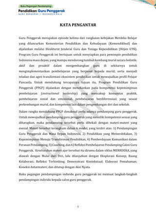 i
KATA PENGANTAR
Guru Penggerak merupakan episode kelima dari rangkaian kebijakan Merdeka Belajar
yang diluncurkan Kementerian Pendidikan dan Kebudayaan (Kemendikbud) dan
dijalankan melalui Direktorat Jenderal Guru dan Tenaga Kependidikan (Ditjen GTK).
Program Guru Penggerak ini bertujuan untuk menyiapkan para pemimpin pendidikan
Indonesia masa depan, yang mampu mendorong tumbuh kembang murid secara holistik;
aktif dan proaktif dalam mengembangkan guru di sekitarnya untuk
mengimplementasikan pembelajaran yang berpusat kepada murid; serta menjadi
teladan dan agen transformasi ekosistem pendidikan untuk mewujudkan profil Pelajar
Pancasila. Untuk mendukung tercapainya tujuan itu, Program Pendidikan Guru
Penggerak (PPGP) dijalankan dengan menekankan pada kompetensi kepemimpinan
pembelajaran (instructional leadership) yang mencakup komunitas praktik,
pembelajaran sosial dan emosional, pembelajaran berdiferensiasi yang sesuai
perkembangan murid, dan kompetensi lain dalam pengembangan diri dan sekolah.
Dalam rangka mendukung PPGP dimaksud perlu adanya pendamping guru penggerak.
Untuk mewujudkan pendamping guru penggerak yang memiliki kompetensi sesuai yang
diharapkan, maka pendamping tersebut perlu dibekali dengan materi-materi yang
esesial. Materi tersebut terangkum dalam 6 modul, yang terdiri atas: 1) Pendampingan
Guru Penggerak dan Masa Depan Indonesia, 2) Pendidikan yang Memerdekakan, 3)
Kepemimpinan Menuju Transformasi Pendidikan, 4) Pemberdayaan Komunikasi dalam
Peranan Pendamping, 5) Coaching, dan 6) Refleksi Pembelajaran Pendamping Calon Guru
Penggerak. Keseluruhan materi ajar tersebut itu diramu dalam siklus MERRDEKA, yang
diawali dengan Mulai dari Diri, lalu dilanjutkan dengan Eksplorasi Konsep; Ruang
Kolaborasi; Refleksi Terbimbing; Demonstrasi Kontekstual; Elaborasi Pemahaman;
Koneksi Antarmateri; dan ditutup dengan Aksi Nyata.
Buku pegangan pendampingan individu guru penggerak ini memuat langkah-langkah
pendampingan individu kepada calon guru penggerak.
 