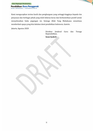 ii
Kami mengucapkan terima kasih dan penghargaan yang setinggi-tingginya kepada tim
penyusun dan berbagai pihak yang telah bekerja keras dan berkontribusi positif untuk
menyelesaikan buku pegangan ini. Semoga Allah Yang Mahakuasa senantiasa
memberkati upaya yang kita lakukan demi pendidikan Indonesia. Aamiin.
Jakarta, Agustus 2020
Direktur Jenderal Guru dan Tenaga
Kependidikan,
Iwan Syahril
 