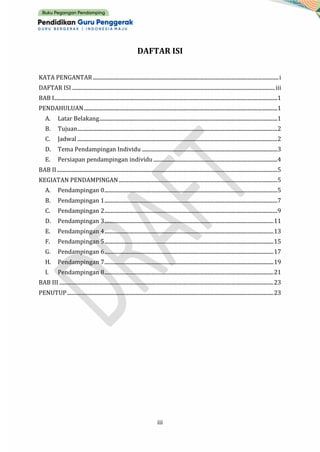 iii
DAFTAR ISI
KATA PENGANTAR................................................................................................................................................i
DAFTAR ISI .............................................................................................................................................................iii
BAB I.............................................................................................................................................................................1
PENDAHULUAN......................................................................................................................................................1
A. Latar Belakang..........................................................................................................................................1
B. Tujuan...........................................................................................................................................................2
C. Jadwal ...........................................................................................................................................................2
D. Tema Pendampingan Individu .........................................................................................................3
E. Persiapan pendampingan individu ................................................................................................4
BAB II...........................................................................................................................................................................5
KEGIATAN PENDAMPINGAN...........................................................................................................................5
A. Pendampingan 0......................................................................................................................................5
B. Pendampingan 1......................................................................................................................................7
C. Pendampingan 2......................................................................................................................................9
D. Pendampingan 3...................................................................................................................................11
E. Pendampingan 4...................................................................................................................................13
F. Pendampingan 5...................................................................................................................................15
G. Pendampingan 6...................................................................................................................................17
H. Pendampingan 7...................................................................................................................................19
I. Pendampingan 8...................................................................................................................................21
BAB III ......................................................................................................................................................................23
PENUTUP................................................................................................................................................................23
 