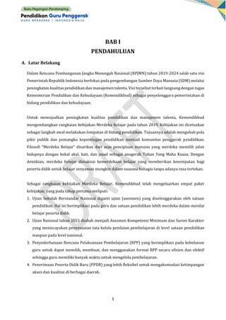 1
BAB I
PENDAHULUAN
A. Latar Belakang
Dalam Rencana Pembangunan Jangka Menengah Nasional (RPJMN) tahun 2019-2024 salah satu visi
Pemerintah Republik Indonesia berfokus pada pengembangan Sumber Daya Manusia (SDM) melalui
peningkatan kualitas pendidikan dan manajemen talenta. Visi tersebut terkait langsungdengan tugas
Kementerian Pendidikan dan Kebudayaan (Kemendikbud) sebagai penyelenggara pemerintahan di
bidang pendidikan dan kebudayaan.
Untuk mewujudkan peningkatan kualitas pendidikan dan manajemen talenta, Kemendikbud
mengembangkan rangkaian kebijakan Merdeka Belajar pada tahun 2019. Kebijakan ini dicetuskan
sebagai langkah awal melakukan lompatan di bidang pendidikan. Tujuannya adalah mengubah pola
pikir publik dan pemangku kepentingan pendidikan menjadi komunitas penggerak pendidikan.
Filosofi “Merdeka Belajar” disarikan dari asas penciptaan manusia yang merdeka memilih jalan
hidupnya dengan bekal akal, hati, dan jasad sebagai anugerah Tuhan Yang Maha Kuasa. Dengan
demikian, merdeka belajar dimaknai kemerdekaan belajar yang memberikan kesempatan bagi
peserta didik untuk belajar senyaman mungkin dalam suasana bahagia tanpa adanya rasa tertekan.
Sebagai rangkaian kebijakan Merdeka Belajar, Kemendikbud telah mengeluarkan empat paket
kebijakan, yang pada tahap pertama meliputi:
1. Ujian Sekolah Berstandar Nasional diganti ujian (asesmen) yang diselenggarakan oleh satuan
pendidikan. Hal ini berimplikasi pada guru dan satuan pendidikan lebih merdeka dalam menilai
belajar peserta didik.
2. Ujian Nasional tahun 2021 diubah menjadi Asesmen Kompetensi Minimum dan Survei Karakter
yang meniscayakan penyesuaian tata kelola penilaian pembelajaran di level satuan pendidikan
maupun pada level nasional.
3. Penyederhanaan Rencana Pelaksanaan Pembelajaran (RPP) yang berimplikasi pada kebebasan
guru untuk dapat memilih, membuat, dan menggunakan format RPP secara efisien dan efektif
sehingga guru memiliki banyak waktu untuk mengelola pembelajaran.
4. Penerimaan Peserta Didik Baru (PPDB) yang lebih fleksibel untuk mengakomodasi ketimpangan
akses dan kualitas di berbagai daerah.
 