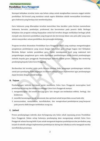 2
Keempat kebijakan tersebut tentu saja belum cukup untuk menghasilkan manusia unggul melalui
pendidikan. Hal krusial yang mendasar untuk segera dilakukan adalah mewujudkan tersedianya
guru Indonesia yang berdaya dan memberdayakan.
Guru Indonesia yang diharapkan tersebut mencirikan lima karakter yaitu berjiwa nasionalisme
Indonesia, bernalar, pembelajar, profesional, dan berorientasi pada peserta didik. Berbagai
kebijakan dan program sedang diupayakan untuk hal tersebut dengan melibatkan berbagai pihak
menjadi satu ekosistem pendidikan yang bergerak dan bersinergi dalam satu pola pikir yang sama
antara masyarakat, satuan pendidikan, dan pemangku kebijakan.
Program tersebut dinamakan Pendidikan Guru Penggerak (PGP) yang sejatinya mengembangkan
pengalaman pembelajaran yang sesuai dengan kebutuhan guru sebagai bagian dari Kebijakan
Merdeka Belajar melalui pendidikan guru. Untuk mendapatkan hasil yang maksimal dari
pengembangan pengalaman guru maka diperlukan pembimbingan dalam bentuk pendampingan
individu kepada guru penggerak. Pendampingan individu adalah proses coaching dan mentoring
pendamping kepada Calon Guru Penggerak.
Berdasarkan hal tersebut maka perlu kiranya disusun buku pengangan pendampingan individu
untuk para pendaping. Buku pegangan ini disusun sebagai acuan implementasi agar pendampingan
dapat berjalan dengan sebaik-baiknya.
B. Tujuan
Pendampingan individu bertujuan untuk membantu Calon Guru Penggerak menerapkan hasil
pembelajaran daring dan lokakarya sehingga Calon Guru Penggerak mampu:
1. mengembangkan diri sendiri dan juga guru lain dengan cara melakukan refleksi, berbagi, dan
kolaborasi;
2. memiliki kematangan moral, emosional, dan spiritual untuk berperilaku sesuai kode etik;
3. merencanakan, menjalankan, merefleksikan, dan mengevaluasi pembelajaran yang berpusat
pada peserta didik dengan melibatkan orang tua;
C. Jadwal
Proses pendampingan individu akan berlangsung satu bulan sekali sepanjang proses Pendidikan
Guru Penggerak. Dalam setiap bulannya, pendamping akan mengunjungi sekolah Calon Guru
Penggerak selama kurang lebih 4 jam untuk mengamati kegiatan pembelajaran dan perubahan yang
terjadi di sekolah sebagai implementasi pembelajaran daring dan lokakarya serta mengajak mereka
merefleksikan prosesnya.
 