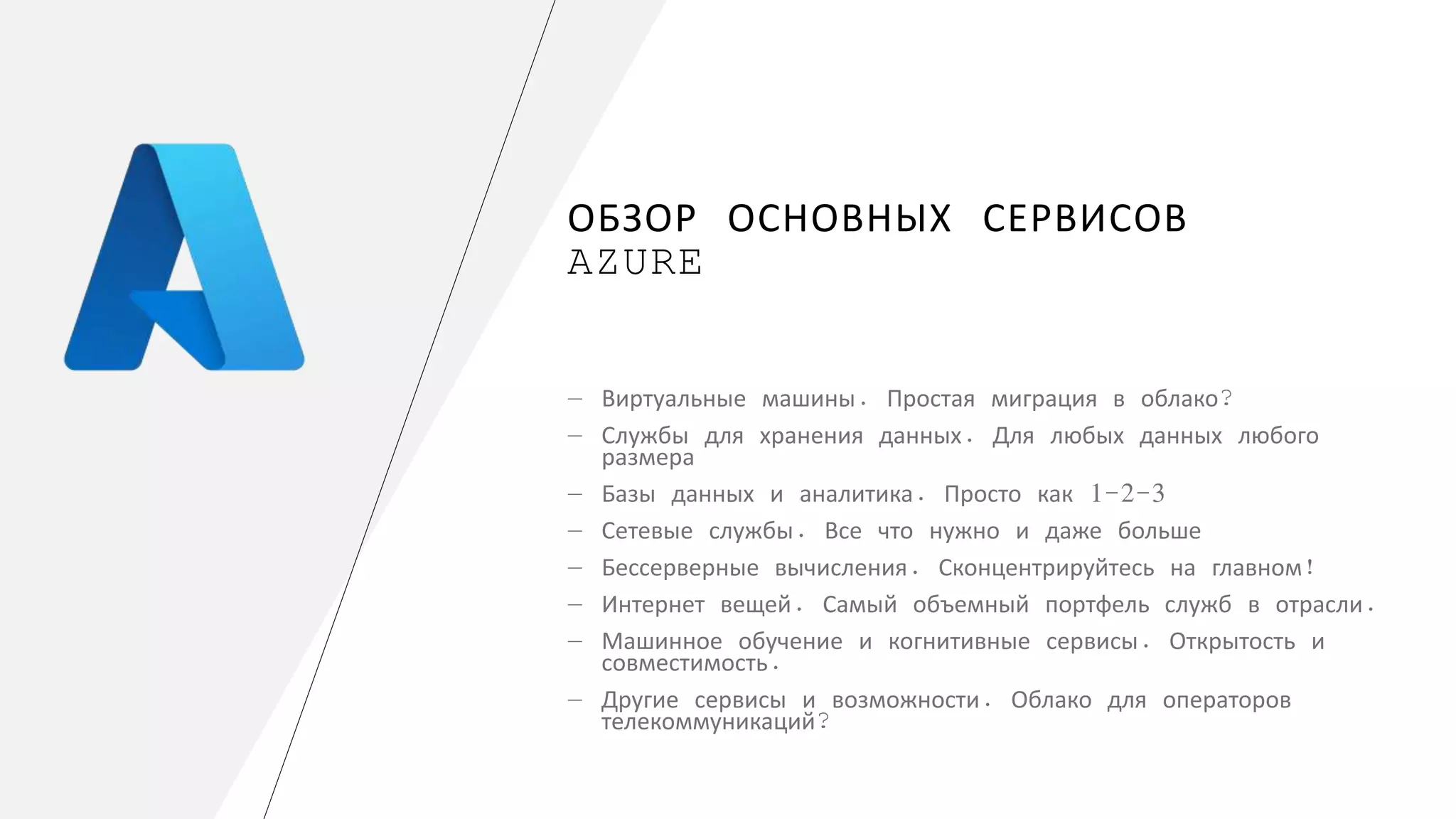 ОБЗОР ОСНОВНЫХ СЕРВИСОВ
AZURE
― Виртуальные машины. Простая миграция в облако?
― Службы для хранения данных. Для любых данных любого
размера
― Базы данных и аналитика. Просто как 1-2-3
― Сетевые службы. Все что нужно и даже больше
― Бессерверные вычисления. Сконцентрируйтесь на главном!
― Интернет вещей. Самый объемный портфель служб в отрасли.
― Машинное обучение и когнитивные сервисы. Открытость и
совместимость.
― Другие сервисы и возможности. Облако для операторов
телекоммуникаций?
 