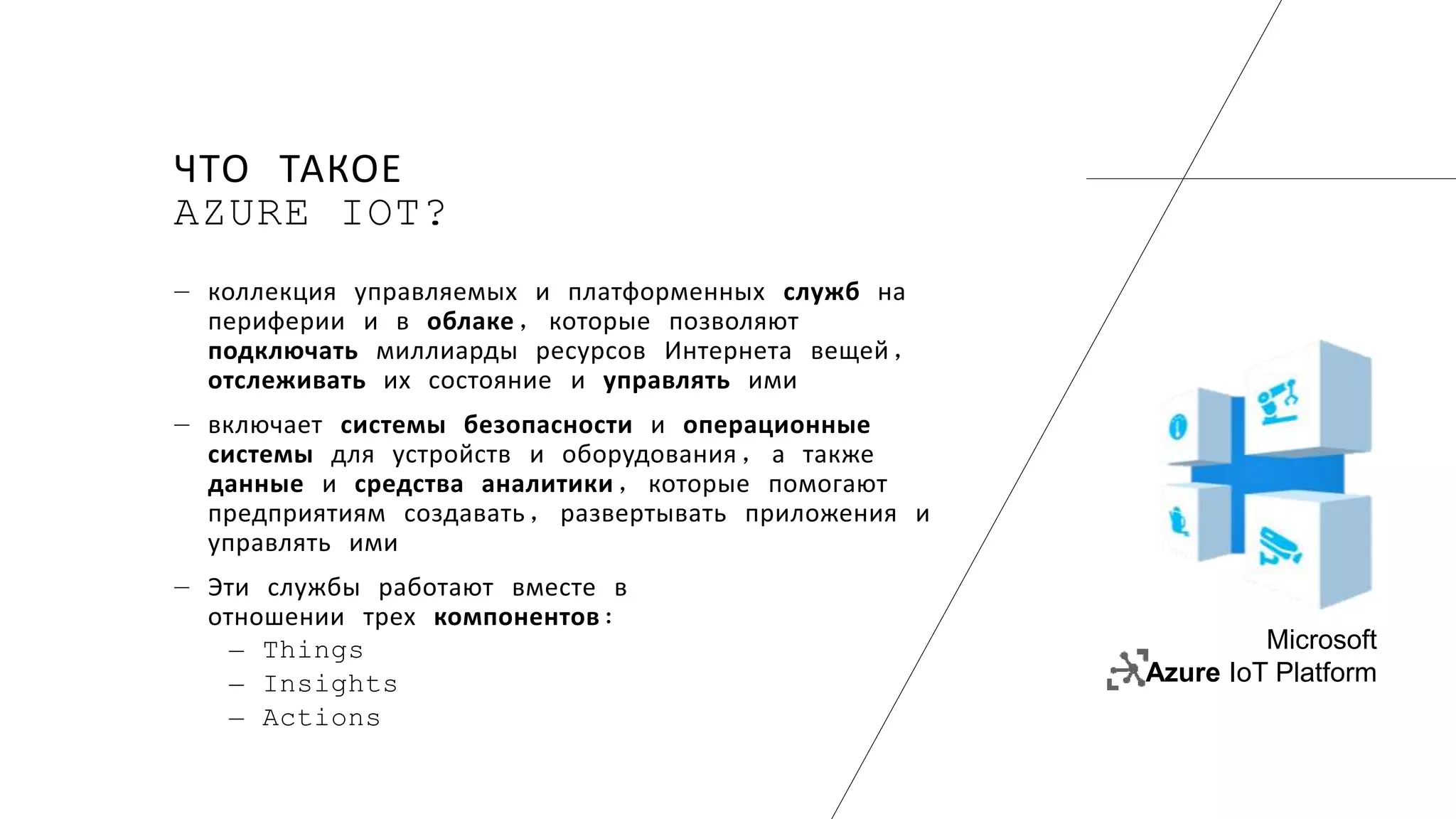 ЧТО ТАКОЕ
AZURE IOT?
― коллекция управляемых и платформенных служб на
периферии и в облаке, которые позволяют
подключать миллиарды ресурсов Интернета вещей,
отслеживать их состояние и управлять ими
― включает системы безопасности и операционные
системы для устройств и оборудования, а также
данные и средства аналитики, которые помогают
предприятиям создавать, развертывать приложения и
управлять ими
― Эти службы работают вместе в
отношении трех компонентов:
― Things
― Insights
― Actions
Microsoft
Azure IoT Platform
 