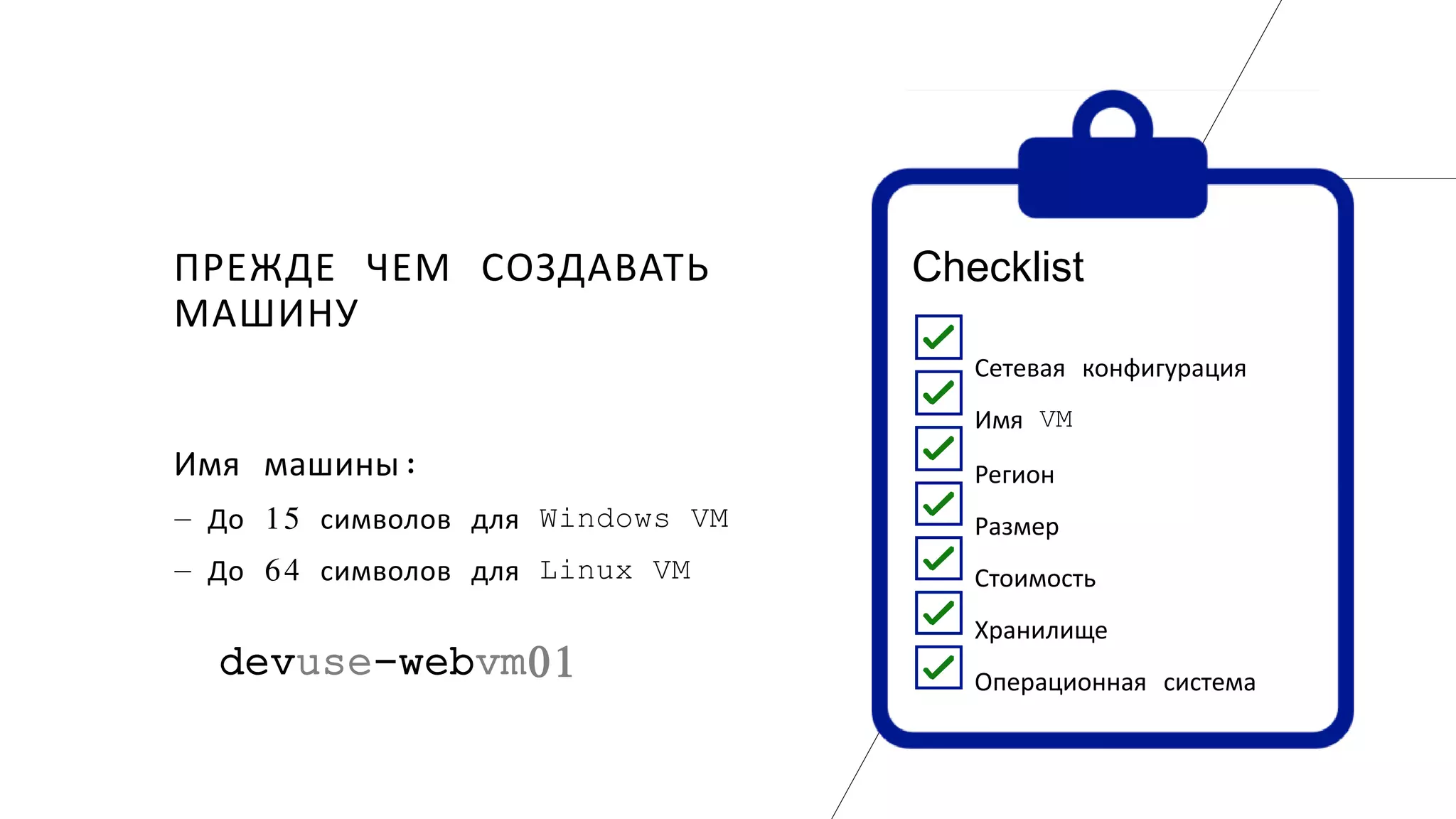 ПРЕЖДЕ ЧЕМ СОЗДАВАТЬ
МАШИНУ
Сетевая конфигурация
Имя VM
Регион
Размер
Стоимость
Хранилище
Операционная система
Checklist
Имя машины:
― До 15 символов для Windows VM
― До 64 символов для Linux VM
devuse-webvm01
 