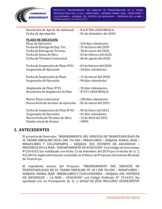 PROYECTO: “MEJORAMIENTO DEL SERVICIO DE TRANSITABILIDAD EN EL TRAMO
EMPALME PE28 I KM. 70+300 – MIRAFLORES – ISOQASA; RAMAL IRAN – MIRAFLORES Y
COLLPAPAMPA – ISOQASA; DEL DISTRITO DE ANCHIHUAY – PROVINCIA DE LA MAR –
DEPARTAMENTO DE AYACUCHO”
Resolución de Aprob. De Adicional : R.A.N°506-2020-MDA/A.
Fecha de Aprobación : 01 de diciembre del 2020.
PLAZO DE EJECUCION:
Plazo de Ejecución : 210 días calendarios
Fecha de Entrega de Exp. Tec. : 25 de Enero del 2020
Fecha de Entrega de Terreno : 30 de enero del 2020.
Fecha de Inicio de Obra : 03 de febrero del 2020.
Fecha de Término Contractual : 06 de agosto del 2020.
Fecha de Suspensión de Plazo N°01 : 03 de febrero del 2020.
Suspensión de Ejecución : 28 días calendarios
Fecha de Suspensión de Plazo : 15 de marzo del 2020.
Suspensión de Ejecución : 90 días calendarios
Ampliación de Plazo N°01 : 30 días Calendarios.
Resolución de Ampliación de Plaz. : N°251-2020-MDA/A
Nuevo Plazo contractual : 240 días calendarios
Nueva fecha de término de ejecución : 02 de marzo del 2021
Fecha de Suspensión de Plazo N°02 : 04 de Enero del 2021
Suspensión de Ejecución : 41 días calendarios
Nueva Fecha de Término de Obra : 13 de Abril del 2021
Estado actual de Avance : 100%
2. ANTECEDENTES
El proyecto de Inversión: “MEJORAMIENTO DEL SERVICIO DE TRANSITABILIDAD EN
EL TRAMO EMPALME PE28 I KM. 70+300 – MIRAFLORES – ISOQASA; RAMAL IRAN –
MIRAFLORES Y COLLPAPAMPA – ISOQASA; DEL DISTRITO DE ANCHIHUAY –
PROVINCIA DE LA MAR – DEPARTAMENTO DE AYACUCHO” Con Código de Inversiones
N°2314353, fue viabilizado con fecha 13 de Setiembre del 2019 por el monto de S/. 2,
812,389.76, según información contenida en el Banco de Proyectos del sistema Nacional
de Invierte pe.
El expediente técnico del Proyecto: “MEJORAMIENTO DEL SERVICIO DE
TRANSITABILIDAD EN EL TRAMO EMPALME PE 28 I KM 70+300 – MIRAFLORES –
ISOQASA; RAMAL IRÁN –MIRAFLORES Y CCOLLPAPAMPA – ISOQASA, DEL DISTRITO
DE ANCHIHUAY – LA MAR – AYACUCHO” con Código Unificado N° 2314353, fue
aprobado con un Presupuesto de S/. 2, 869,827.00 (DOS MILLONES OCHOCIENTOS
 
