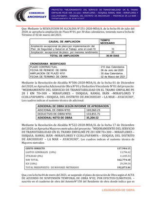 PROYECTO: “MEJORAMIENTO DEL SERVICIO DE TRANSITABILIDAD EN EL TRAMO
EMPALME PE28 I KM. 70+300 – MIRAFLORES – ISOQASA; RAMAL IRAN – MIRAFLORES Y
COLLPAPAMPA – ISOQASA; DEL DISTRITO DE ANCHIHUAY – PROVINCIA DE LA MAR –
DEPARTAMENTO DE AYACUCHO”
Que. Mediante la RESOLUCION DE ALCALDIA N°251-2020-MDA/A. de la fecha 06 de julio del
2020, se aprueba la ampliación de PlazoN°01,por 30 días calendarios, teniendo nueva fechade
Término el 02 de marzo del 2021.
CAUSAL DE AMPLIACION
TIEMPO
NECESARIO
Ampliación excepcional de plazo por implementación del
Plan de Seguridad y Salud en el Trabajo ante el covid-19 10
Ampliación excepcional de plazo por menores rendimiento 20
TOTAL DE AMPLIACION 30.00 DIAS
Mediante la Resolución de Alcaldía N°506-2020-MDA/A. de la fecha 01 de Diciembre
del 2020,se ApruebaAdicionalde ObraN°01y Deductivo Vinculante N°01 delproyecto:
“MEJORAMIENTO DEL SERVICIO DE TRANSITABILIDAD EN EL TRAMO EMPALME PE
28 I KM 70+300 – MIRAFLORES – ISOQASA; RAMAL IRÁN –MIRAFLORES Y
CCOLLPAPAMPA – ISOQASA, DEL DISTRITO DE ANCHIHUAY – LA MAR – AYACUCHO”,
Los cuadros indican el sustento técnico de adicional:
ADICIONAL DE OBRA SEGÚN INFORME DE APROBACION
ADICIONAL DE OBRA N°01 169,060.23
DEDUCTIVO DE OBRA N°01 133,855.71
ADICIONAL NETO DE OBRA 35,204.52
Mediante la Resolución de Alcaldía N°522-2020-MDA/A. de la fecha 17 de Diciembre
del 2020, seAprueba Mayoresmetrados del proyecto: “MEJORAMIENTO DELSERVICIO
DE TRANSITABILIDAD EN EL TRAMO EMPALME PE 28 I KM 70+300 – MIRAFLORES –
ISOQASA; RAMAL IRÁN –MIRAFLORES Y CCOLLPAPAMPA – ISOQASA, DEL DISTRITO
DE ANCHIHUAY – LA MAR – AYACUCHO”, Los cuadros indican el sustento técnico de
Mayores metrados:
COSTO DIRECTO 137,944.15
GASTOS GENERALES (10%) 13,794.42
UTILIDAD (8%) 11,035.53
SUB TOTAL 162,774.10
IGV (18%) 29,299.34
TOTAL PRESUPUESTO DE MAYORES METRADOS 192,073.44
Que,con lafecha04 de enero del 2021, se suspende el plazo deejecuciónde Obra según el ACTA
DE ACUERDO DE SUSPENSIÓN TEMPORAL DE OBRA N°02, POR EFECTOS CLIMATICOS. –
suscrito en el cuaderno de obra del AsientoN°158 del Residente de obra donde indica que es
CRONOGRAMA MODIFICADO
PLAZO CONTRACTUAL : 210 dias Calendarios
FECHA DE REINICIO DE OBRA : 06 de Julio del 2020
AMPLIACION DE PLAZO N°01 : 30 dias Calendarios
FECHA DE TERMINO DE OBRA : 02 de Marzo del 2021
 