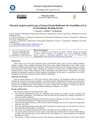 Research Article
Vol. 13, No. 2, 2023, p. 147-162
Thermal Analysis and Exergy of Linear Fresnel Reflectors for Feasibility of Use
in Greenhouse Heating System
S. Noroozi1
, A. Maleki 2*
, Sh. Besharati3
1- M.Sc. Student of Mechanical Engineering of Biosystems Department, Faculty of Agriculture, Shahrekord University,
Shahrekord, Iran
2- Associate Professor of Mechanical Engineering of Biosystems Department, Faculty of Agriculture, Shahrekord
University, Shahrekord, Iran
3- Lecture of Mechanical Engineering of Biosystems Department, Faculty of Agriculture, Shahrekord University,
Shahrekord, Iran
(*- Corresponding Author Email: maleki@sku.ac.ir)
https://doi.org/10.22067/jam.2021.72345.1060
How to cite this article:
Noroozi, S., Maleki, A., & Besharati, Sh. (2023). Thermal Analysis and Exergy
of Linear Fresnel Reflectors for Feasibility of Use in Greenhouse Heating
System. Journal of Agricultural Machinery, 13(2), 147-162. (in Persian with
English abstract). https://doi.org/10.22067/jam.2021.72345.1060
Received: 05 September 2021
Revised: 07 November 2021
Accepted: 15 November 2021
Available Online: 15 November 2021
Introduction
Solar energy is one of the most important sources of renewable energy, and it is used to address problems
related to energy needs, including increasing fossil fuels, rising energy transportation costs, higher energy
demand worldwide, and greenhouse gas emissions. Solar collectors harness the sun's thermal energy to convert it
into useful and usable energy. Solar collectors are divided into several types, including parabolic trough
collectors (PTCs), linear Fresnel reflectors (LFRs), solar plates, and central towers. Among these, the most
common heat generation systems are linear adsorption technologies. In this study, we examine the use of LFR
technology for greenhouse heating during the winter in Shahrekord.
Materials and Methods
Previous studies (Huang et al., 2014) were used for optical analysis. The Daneshyar model was utilized to
calculate the amount of solar energy available at a particular location. Mathematical formulas were employed to
calculate the instantaneous energy equilibrium, and a heat transfer resistance model was developed to calculate
the heat loss of different parts of the collector. To create a model, the total amount of exergy must first be
calculated, which can be done by using the Petlla formula given by Bellos et al. (2019).
Results and Discussion
The following results were obtained from this study:
 The proposed mathematical model for calculating solar energy was accurate in terms of daily and
instantaneous performance. This model was valid for both clear and cloudy days, making it applicable in a
variety of weather conditions.
 The maximum useful heat production of the current system for February was about 2.5 kW, resulting in an
increased liquid temperature of 16 degrees Celsius in the heat tank.
 The maximum thermal efficiency of the Fresnel collector during the day was 64%, while the average daily
efficiency was 56.4%.
 The most significant parameters that affected the production of useful energy were the position of the sun
during the day and the number of cloudy days.
 The system was capable of heating stored water to 98 degrees per day, available for up to 14 hours.
 The system under consideration can be used to produce heat up to 1260 watts for 15 hours without heating
the tank. The generated heat can be utilized in the food industry for steam production and industrial
desalination of water.
 The decrease in exergy efficiency was due to the reduction in the thermal efficiency of the system and the
Journal of Agricultural Machinery
Homepage: https://jame.um.ac.ir
 
