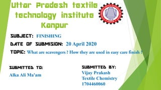 Uttar Pradesh textile
technology institute
Kanpur
SUBJECT: FINISHING
DATE OF SUBMISION: 20 April 2020
TOPIC:
SUBMITTED TO:
Alka Ali Ma'am
SUBMITTED BY:
Vijay Prakash
Textile Chemistry
1704460060
 