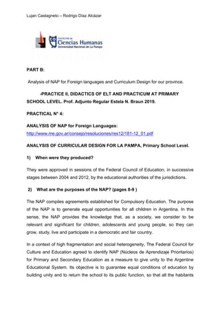 Lujan Castagneto – Rodrigo Díaz Alcázar
PART B:
Analysis of NAP for Foreign languages and Curriculum Design for our province.
-PRACTICE II, DIDACTICS OF ELT AND PRACTICUM AT PRIMARY
SCHOOL LEVEL. Prof. Adjunto Regular Estela N. Braun 2019.
PRACTICAL N° 4:
ANALYSIS OF NAP for Foreign Languages:
http://www.me.gov.ar/consejo/resoluciones/res12/181-12_01.pdf
ANALYSIS OF CURRICULAR DESIGN FOR LA PAMPA, Primary School Level.
1) When were they produced?
They were approved in sessions of the Federal Council of Education, in successive
stages between 2004 and 2012, by the educational authorities of the jurisdictions.
2) What are the purposes of the NAP? (pages 8-9 )
The NAP compiles agreements established for Compulsory Education. The purpose
of the NAP is to generate equal opportunities for all children in Argentina. In this
sense, the NAP provides the knowledge that, as a society, we consider to be
relevant and significant for children, adolescents and young people, so they can
grow, study, live and participate in a democratic and fair country.
In a context of high fragmentation and social heterogeneity, The Federal Council for
Culture and Education agreed to identify NAP (Núcleos de Aprendizaje Prioritarios)
for Primary and Secondary Education as a measure to give unity to the Argentine
Educational System. Its objective is to guarantee equal conditions of education by
building unity and to return the school to its public function, so that all the habitants
 