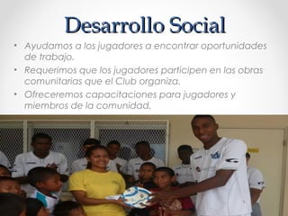 Desarrollo SocialDesarrollo Social
• Ayudamos a los jugadores a encontrar oportunidades
de trabajo.
• Requerimos que los jugadores participen en las obras
comunitarias que el Club organiza.
• Ofreceremos capacitaciones para jugadores y
miembros de la comunidad.
 