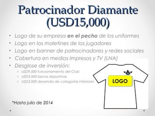 Patrocinador DiamantePatrocinador Diamante
(USD15,000)(USD15,000)
LOGOLOGO
• Logo de su empresa en el pecho de los uniformes
• Logo en los maletines de los jugadores
• Logo en banner de patrocinadores y redes sociales
• Cobertura en medios impresos y TV (LNA)
• Desglose de inversión:
o USD9,000 funcionamiento del Club
o USD3,000 becas deportivas
o USD3,000 desarrollo de categorías inferiores
*Hasta julio de 2014
 