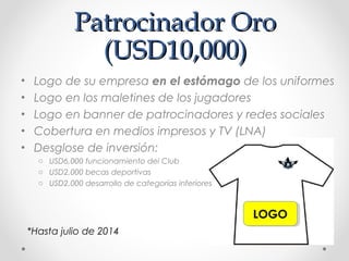Patrocinador OroPatrocinador Oro
(USD10,000)(USD10,000)
• Logo de su empresa en el estómago de los uniformes
• Logo en los maletines de los jugadores
• Logo en banner de patrocinadores y redes sociales
• Cobertura en medios impresos y TV (LNA)
• Desglose de inversión:
o USD6,000 funcionamiento del Club
o USD2,000 becas deportivas
o USD2,000 desarrollo de categorías inferiores
LOGOLOGO
*Hasta julio de 2014
 