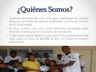 ¿Quiénes Somos?¿Quiénes Somos?
• Jóvenes profesionales con una gran diversidad de perfiles
pero con el interés de apoyar el deporte y promover valores
en la comunidad
• El Club cuenta con una Junta Directiva facultada para
manejar el presupuesto y la toma de decisiones.
• Cada socio aporta $600 anuales para el funcionamiento del
club, para un total de $60,000 al año, sin tomar en cuenta
patrocinios.
 