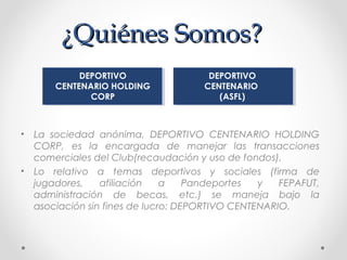 ¿Quiénes Somos?¿Quiénes Somos?
• La sociedad anónima, DEPORTIVO CENTENARIO HOLDING
CORP, es la encargada de manejar las transacciones
comerciales del Club(recaudación y uso de fondos).
• Lo relativo a temas deportivos y sociales (firma de
jugadores, afiliación a Pandeportes y FEPAFUT,
administración de becas, etc.) se maneja bajo la
asociación sin fines de lucro: DEPORTIVO CENTENARIO.
DEPORTIVO
CENTENARIO HOLDING
CORP
DEPORTIVO
CENTENARIO
(ASFL)
 