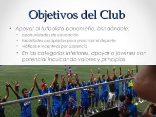 Objetivos del ClubObjetivos del Club
• Apoyar al futbolista panameño, brindándole:
• oportunidades de educación
• facilidades apropiadas para practicar el deporte
• viáticos e incentivos por asistencia
• En las categorías inferiores, apoyar a jóvenes con
potencial inculcando valores y principios
 