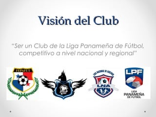 Visión del ClubVisión del Club
“Ser un Club de la Liga Panameña de Fútbol,
competitivo a nivel nacional y regional”
 