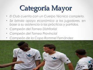 Categoría MayorCategoría Mayor
• El Club cuenta con un Cuerpo Técnico completo.
• Se brinda apoyo económico a los jugadores, en
base a su asistencia a las prácticas y partidos.
• Campeón del Torneo Distritorial
• Campeón del Torneo Provincial
• Campeón de la Copa Rommel Fernández
 
