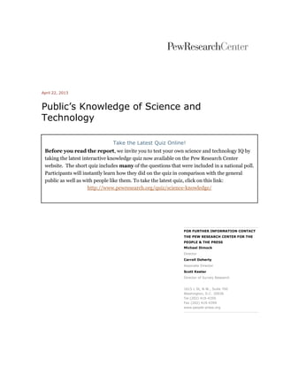 April 22, 2013
Public’s Knowledge of Science and
Technology
FOR FURTHER INFORMATION CONTACT
THE PEW RESEARCH CENTER FOR THE
PEOPLE & THE PRESS
Michael Dimock
Director
Carroll Doherty
Associate Director
Scott Keeter
Director of Survey Research
1615 L St, N.W., Suite 700
Washington, D.C. 20036
Tel (202) 419-4350
Fax (202) 419-4399
www.people-press.org
Take the Latest Quiz Online!
Before you read the report, we invite you to test your own science and technology IQ by
taking the latest interactive knowledge quiz now available on the Pew Research Center
website. The short quiz includes many of the questions that were included in a national poll.
Participants will instantly learn how they did on the quiz in comparison with the general
public as well as with people like them. To take the latest quiz, click on this link:
http://www.pewresearch.org/quiz/science-knowledge/
 