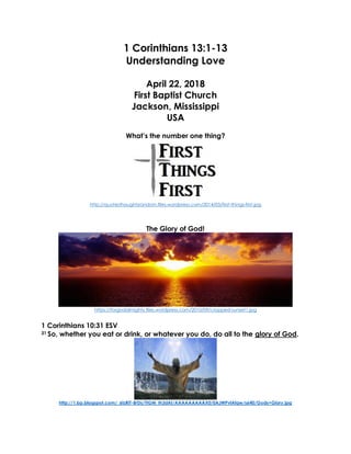 1 Corinthians 13:1-13
Understanding Love
April 22, 2018
First Baptist Church
Jackson, Mississippi
USA
What’s the number one thing?
http://quotesthoughtsrandom.files.wordpress.com/2014/03/first-things-first.jpg
The Glory of God!
https://forgodalmighty.files.wordpress.com/2010/09/cropped-sunset1.jpg
1 Corinthians 10:31 ESV
31 So, whether you eat or drink, or whatever you do, do all to the glory of God.
http://1.bp.blogspot.com/_6tzRiT-BrDs/TIGM_Ih3dAI/AAAAAAAAAX0/0AJWPvlAfqw/s640/Gods+Glory.jpg
 