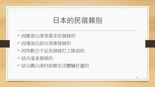 日本的民宿類別
• 因應登山滑雪需求而發展的
• 因濱海且結合漁業發展的
• 因勞動力不足而發展打工換宿的
• 結合溫泉發展的
• 結合農山漁村故鄉生活體驗計畫的
33
 