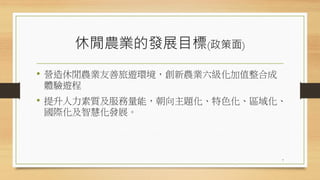 休閒農業的發展目標(政策面)
• 營造休閒農業友善旅遊環境，創新農業六級化加值整合成
體驗遊程
• 提升人力素質及服務量能，朝向主題化、特色化、區域化、
國際化及智慧化發展。
7
 
