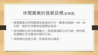 休閒農業的發展目標(政策面)
• 建置響應式休閒農業旅遊資訊平台－農業易遊網、FB、IG
社群，提供四季農業旅遊豐富資訊。
• 善用網路社群及跨域整合，與虛實通路合作行銷，便利遊
客選購並享受農漁村精彩行程。
• 深耕國民旅遊市場，拓展新南向國家。
8
 
