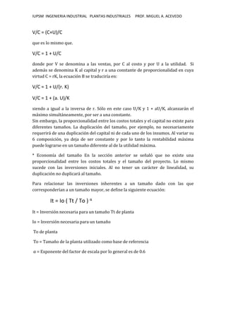 IUPSM INGENIERIA INDUSTRIAL PLANTAS INDUSTRIALES PROF. MIGUEL A. ACEVEDO
V/C = (C+U)/C
que es lo mismo que.
V/C = 1 + U/C
donde por V se denomina a las ventas, por C al costo y por U a la utilidad. Si
además se denomina K al capital y r a una constante de proporcionalidad en cuya
virtud C = rK, la ecuación B se traduciría en:
V/C = 1 + U/(r. K)
V/C = 1 + (a. U)/K
siendo a igual a la inversa de r. Sólo en este caso U/K y 1 + aU/K, alcanzarán el
máximo simultáneamente, por ser a una constante.
Sin embargo, la proporcionalidad entre los costos totales y el capital no existe para
diferentes tamaños. La duplicación del tamaño, por ejemplo, no necesariamente
requerirá de una duplicación del capital ni de cada uno de los insumos. Al variar su
6 composición, ya deja de ser constante y por lo tanto la rentabilidad máxima
puede lograrse en un tamaño diferente al de la utilidad máxima.
* Economía del tamaño En la sección anterior se señaló que no existe una
proporcionalidad entre los costos totales y el tamaño del proyecto. Lo mismo
sucede con las inversiones iniciales. Al no tener un carácter de linealidad, su
duplicación no duplicará al tamaño.
Para relacionar las inversiones inherentes a un tamaño dado con las que
corresponderían a un tamaño mayor, se define la siguiente ecuación:
It = Io ( Tt / To ) α
It = Inversión necesaria para un tamaño Tt de planta
Io = Inversión necesaria para un tamaño
To de planta
To = Tamaño de la planta utilizado como base de referencia
α = Exponente del factor de escala por lo general es de 0.6
 