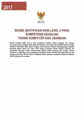 2017
Badan Nasional
Serlifikasi Profesi
SKEMA SERTIFIKASI KKNI LEVEL II PADA
KOMPETENSI KEAHLIAN
TEKNIK KOMPUTER DAN JARINGAN
Skema sertlflkasi KKNI Level II pada Kompetensi Keahlian Teknik Komputer dan Jaringan
merupakan skema sertlflkasi KKNI yang dikembangkan oleh Komite Skema BNSP bersama dengan
Direktorat Pembinaan SMK. Skema mengacu pada Keputusan Menteri Ketenagakerjaan Republlk
Indonesia Nomor Nomor 321 Tahun 2016 tentang Penetapan SKKNI Kategori Informasi dan
Komunlkasi Golongan Pokok TelekomunikasI Bidang Teknik Komputer dan Jaringan. Skema
sertlflkasi ini digunakan untuk memastikan kompetensi lulusan Sekoiah Menengah Kejuruan dan
sebagal acuan bagi LSP dan asesor kompetensi dalam pelaksaan sertlflkasi kompetensi Keahlian
Teknik Komputer dan Jaringan
 