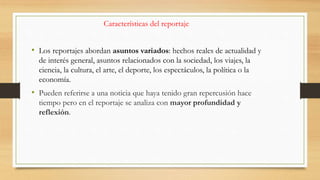 Características del reportaje
• Los reportajes abordan asuntos variados: hechos reales de actualidad y
de interés general, asuntos relacionados con la sociedad, los viajes, la
ciencia, la cultura, el arte, el deporte, los espectáculos, la política o la
economía.
• Pueden referirse a una noticia que haya tenido gran repercusión hace
tiempo pero en el reportaje se analiza con mayor profundidad y
reflexión.
 
