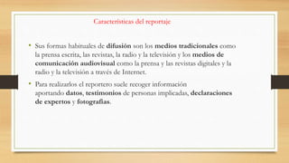 Características del reportaje
• Sus formas habituales de difusión son los medios tradicionales como
la prensa escrita, las revistas, la radio y la televisión y los medios de
comunicación audiovisual como la prensa y las revistas digitales y la
radio y la televisión a través de Internet.
• Para realizarlos el reportero suele recoger información
aportando datos, testimonios de personas implicadas, declaraciones
de expertos y fotografías.
 