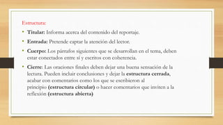 Estructura:
• Titular: Informa acerca del contenido del reportaje.
• Entrada: Pretende captar la atención del lector.
• Cuerpo: Los párrafos siguientes que se desarrollan en el tema, deben
estar conectados entre sí y escritos con coherencia.
• Cierre: Las oraciones finales deben dejar una buena sensación de la
lectura. Pueden incluir conclusiones y dejar la estructura cerrada,
acabar con comentarios como los que se escribieron al
principio (estructura circular) o hacer comentarios que inviten a la
reflexión (estructura abierta)
 