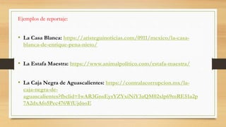 Ejemplos de reportaje:
• La Casa Blanca: https://aristeguinoticias.com/0911/mexico/la-casa-
blanca-de-enrique-pena-nieto/
• La Estafa Maestra: https://www.animalpolitico.com/estafa-maestra/
• La Caja Negra de Aguascalientes: https://contralacorrupcion.mx/la-
caja-negra-de-
aguascalientes?fbclid=IwAR3GnsEysYZYxiNiY3aQM02xlp69mRE51a2p
7A2dxAfo5Pec476WfUjdooE
 