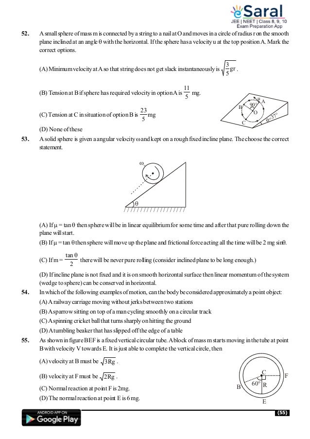 (55)
52. Asmallsphereofmass misconnected bya stringto a nailat Oand moves inacircle ofradius ronthesmooth
plane inclined at anangle  with the horizontal. Ifthe sphere has a velocityu at the top positionA. Mark the
correct options.
(A) MinimumvelocityatAso that string does not get slack instantaneouslyis gr
5
3
.
(B) Tensionat B ifsphere has required velocityinoptionAis
5
11
mg.
(C)Tensionat C in situation ofoptionB is
5
23
mg
C
B
A
O
90°
=37°
u
(D) None ofthese
53. A solid sphere is given aangular velocityand kept on a roughfixed incline plane. The choose the correct
statement.
/ / / / / / / / / / / / / / / / / / /

o
(A) If = tan  then sphere willbe in linear equilibriumfor some time and after that pure rolling down the
plane willstart.
(B) If = tan  thensphere willmove up the plane and frictionalforce acting allthe time willbe 2 mg sin.
(C) Ifm=
2
tan
there willbe never pure rolling (consider inclined plane to belong enough.)
(D) Ifincline plane is not fixed and it is on smooth horizontalsurface then linear momentum ofthesystem
(wedge to sphere) can be conserved in horizontal.
54. In whichofthe following examples ofmotion, canthe bodybe considered approximatelya point object:
(A)Arailwaycarriage moving without jerksbetweentwo stations
(B)Asparrow sitting on top ofa man cycling smoothlyona circular track
(C)Aspinning cricket ballthat turns sharplyon hittingthe ground
(D)Atumbling beaker that has slipped offthe edge ofa table
55. As showninfigure BEFis afixed verticalcircular tube.Ablock ofmass mstarts moving in the tube at point
B withvelocityV towards E. It is just able to complete the verticalcircle, then
(A) velocityat B must be Rg
3 .
(B) velocityat F must be Rg
2 .
C
R
F
E
60°
B
(C) Normalreaction at point Fis 2mg.
(D) The normalreaction at point E is 6 mg.
 
