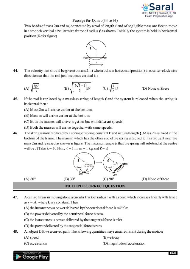 (53)
Passage for Q. no. (44 to 46)
Two beads of mass 2m and m, connected by a rod of length  and of negligible mass are free to move
in a smooth vertical circular wire frame of radius  as shown. Initially the system is held in horizontal
position (Refer figure)

2m m
44. The velocity that should be given to mass 2m (when rod is in horizontalposition) in counter-clockwise
direction so that the rod just becomes vertical is :
(A)
5g
3

(B)
3 3 1
g
3
 

 
 
 (C)
3
g
2
 (D) None of these
45. If the rod is replaced by a massless string of length and the system is released when the string is
horizontalthen :
(A) Mass 2m will arrive earlier at the bottom.
(B) Mass m will arrive earlier at the bottom.
(C) Both the masses will arrive together but with different speeds.
(D) Both the masses will arrive together with same speeds.
46. The string is now replaced by a spring of spring constant k and natural length. Mass 2m is fixed at the
bottom ofthe frame. The mass m which has the other end ofthe spring attached to it is brought nearthe
mass 2mand released as shown in figure. The maximumangle  that the spring willsubstend at the centre
will be : (Take k = 10 N/m,  = 1 m, m = 1 kg and  = r)
2m m
fixed
attached
to spring
2m
m
fixed

(A) 60° (B) 30° (C) 90° (D) None of these
MULTIPLE CORRECTQUESTION
47. A car isofmass mmovingalong a circular trackofradius r witha speed which increases linearlywith time t
as v = kt, where k is a constant. Then
(A) the instantaneouspower delivered bythe centripetalforce is mk3t3/r.
(B) the power delivered bythe centripetalforce is zero.
(C) the instantaneouspower delivered bythe tangentialforce is mk2t.
(D) the power delivered bythe tangentialforce is zero.
48. Anobject followsa curved path. Thefollowing quantities mayremainconstant during the motion.
(A) speed (B) velocity
(C) acceleration (D) magnitudeofacceleration
 