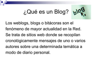 ¿Qué es un Blog?
Los weblogs, blogs o bitácoras son el
fenómeno de mayor actualidad en la Red.
Se trata de sitios web donde se recopilan
cronológicamente mensajes de uno o varios
autores sobre una determinada temática a
modo de diario personal.
 