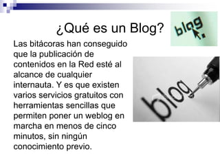 ¿Qué es un Blog?
Las bitácoras han conseguido
que la publicación de
contenidos en la Red esté al
alcance de cualquier
internauta. Y es que existen
varios servicios gratuitos con
herramientas sencillas que
permiten poner un weblog en
marcha en menos de cinco
minutos, sin ningún
conocimiento previo.
 