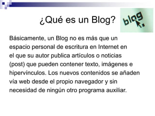 ¿Qué es un Blog?
Básicamente, un Blog no es más que un
espacio personal de escritura en Internet en
el que su autor publica artículos o noticias
(post) que pueden contener texto, imágenes e
hipervínculos. Los nuevos contenidos se añaden
vía web desde el propio navegador y sin
necesidad de ningún otro programa auxiliar.
 
