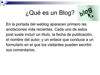 ¿Qué es un Blog?
En la portada del weblog aparecen primero las
anotaciones más recientes. Cada uno de estos
post suele incluir un título, la fecha de publicación,
el nombre del autor, y un enlace que conduce a un
formulario en el que los visitantes pueden escribir
sus comentarios.
 