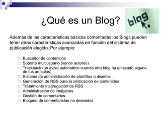 ¿Qué es un Blog?
Además de las características básicas comentadas los Blogs pueden
tener otras características avanzadas en función del sistema de
publicación elegido. Por ejemplo:
 Buscador de contenidos
 Soporte multiusuario (varios autores)
 Trackback (un aviso automático cuando otro blog ha enlazado alguno
de tus artículos)
 Sistema de administración de plantillas o diseños
 Generación de RSS para la sindicación de contenidos
 Tratamiento y agregación de RSS
 Administración de imágenes
 Gestión de comentarios
 Bloqueo de comentaristas no deseados
 