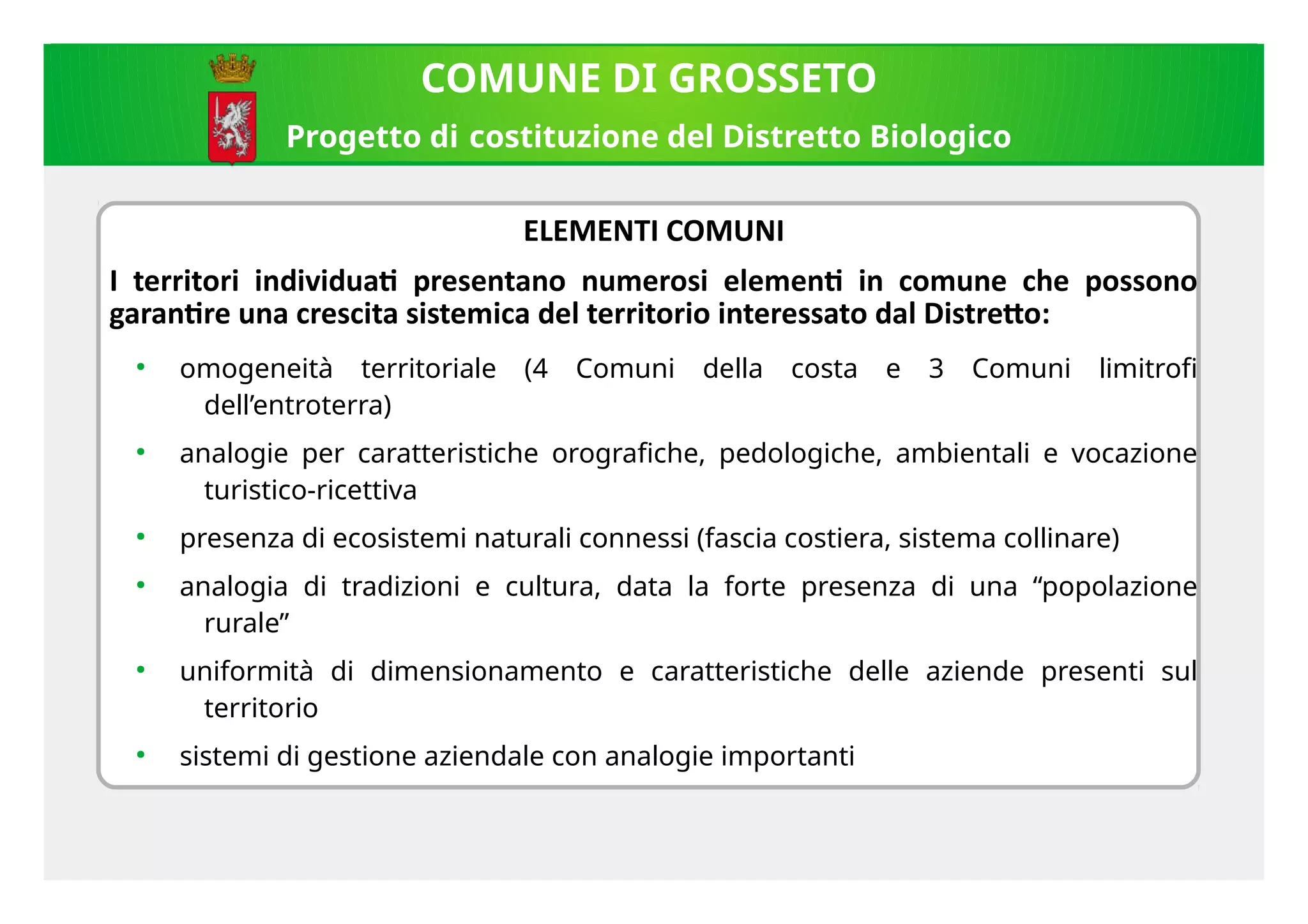 ELEMENTI COMUNI
I territori indiiiduat presentano numerosi element in comune che possono
garantre una crescita sistemica del territorio interessato dal Distreto:
●
omogeneità territoriale (4 Comuni della costa e 3 Comuni limitrofi
dell’entroterra)
●
analogie per caratteristiche orografiche, pedologiche, ambientali e vocazione
turistico-ricettiva
●
presenza di ecosistemi naturali connessi (fascia costiera, sistema collinare)
●
analogia di tradizioni e cultura, data la forte presenza di una “popolazione
rurale”
●
uniformità di dimensionamento e caratteristiche delle aziende presenti sul
territorio
●
sistemi di gestione aziendale con analogie importanti
COMUNE DI GROSSETO
Progetto di costituzione del Distretto Biologico
 