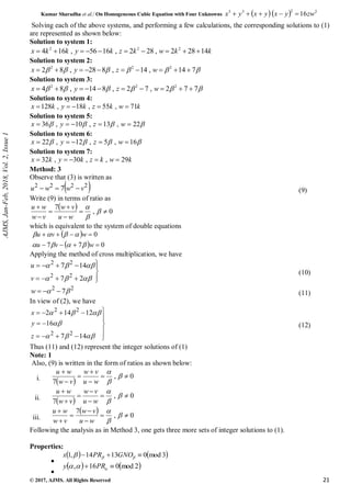Kumar Sharadha et al./ On Homogeneous Cubic Equation with Four Unknowns    2
2
3
3
16zw
y
x
y
x
y
x 




© 2017, AJMS. All Rights Reserved 21
Solving each of the above systems, and performing a few calculations, the corresponding solutions to (1)
are represented as shown below:
Solution to system 1:
k
k
w
k
z
k
y
k
k
x 14
28
2
,
28
2
,
16
56
,
16
4 2
2
2










Solution to system 2:





 7
14
,
14
,
8
28
,
8
2 2
2
2









 w
z
y
x
Solution to system 3:





 7
7
2
,
7
2
,
8
14
,
8
4 2
2
2









 w
z
y
x
Solution to system 4:
k
w
k
z
k
y
k
x 71
,
55
,
18
,
128 




Solution to system 5:



 22
,
13
,
10
,
36 



 w
z
y
x
Solution to system 6:



 16
,
5
,
12
,
22 



 w
z
y
x
Solution to system 7:
k
w
k
z
k
y
k
x 29
,
,
30
,
32 




Method: 3
Observe that (3) is written as
 
2
2
2
2
7 v
w
w
u 

 (9)
Write (9) in terms of ratio as
  0
,
7










w
u
v
w
v
w
w
u
which is equivalent to the system of double equations
 
  0
7
7
0








w
v
u
w
v
u








Applying the method of cross multiplication, we have



















2
7
14
7
2
2
2
2
v
u
(10)
2
2
7
 


w (11)
In view of (2), we have
























14
7
16
12
14
2
2
2
2
2
z
y
x
(12)
Thus (11) and (12) represent the integer solutions of (1)
Note: 1
Also, (9) is written in the form of ratios as shown below:
i.  
0
,
7










w
u
v
w
v
w
w
u
ii.  
0
,
7










w
u
v
w
v
w
w
u
iii.
  0
,
7










w
u
v
w
v
w
w
u
Following the analysis as in Method 3, one gets three more sets of integer solutions to (1).
Properties:

   
3
mod
0
13
14
,
1 

 

 GNO
PR
x

   
2
mod
0
16
, 
 

 PR
y
AJMS,
Jan-Feb,
2018,
Vol.
2,
Issue
1
 